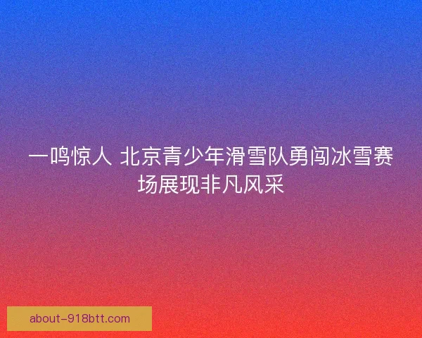 一鸣惊人 北京青少年滑雪队勇闯冰雪赛场展现非凡风采