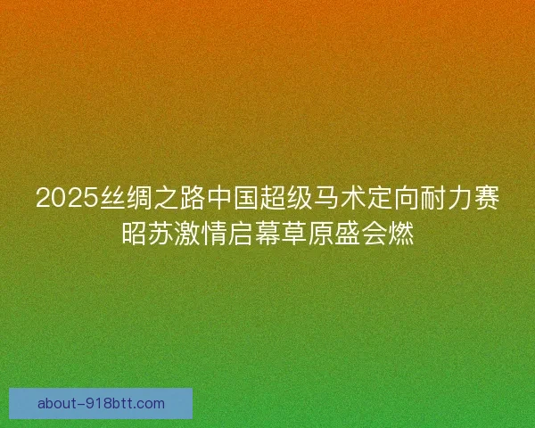 2025丝绸之路中国超级马术定向耐力赛昭苏激情启幕草原盛会燃
